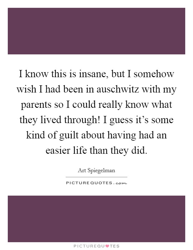 I know this is insane, but I somehow wish I had been in auschwitz with my parents so I could really know what they lived through! I guess it's some kind of guilt about having had an easier life than they did. Picture Quote #1