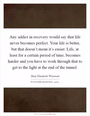 Any addict in recovery would say that life never becomes perfect. Your life is better, but that doesn’t mean it’s easier. Life, at least for a certain period of time, becomes harder and you have to work through that to get to the light at the end of the tunnel Picture Quote #1