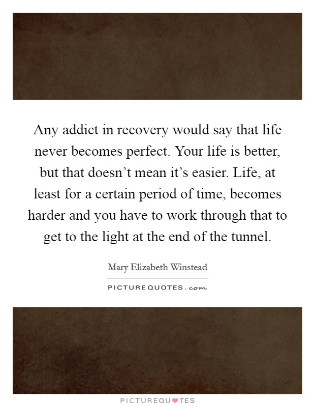 Any addict in recovery would say that life never becomes perfect. Your life is better, but that doesn't mean it's easier. Life, at least for a certain period of time, becomes harder and you have to work through that to get to the light at the end of the tunnel. Picture Quote #1
