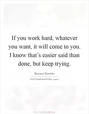 If you work hard, whatever you want, it will come to you. I know that’s easier said than done, but keep trying Picture Quote #1