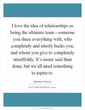 I love the idea of relationships as being the ultimate team - someone you share everything with, who completely and utterly backs you, and whom you give to completely unselfishly. It’s easier said than done, but we all need something to aspire to Picture Quote #1