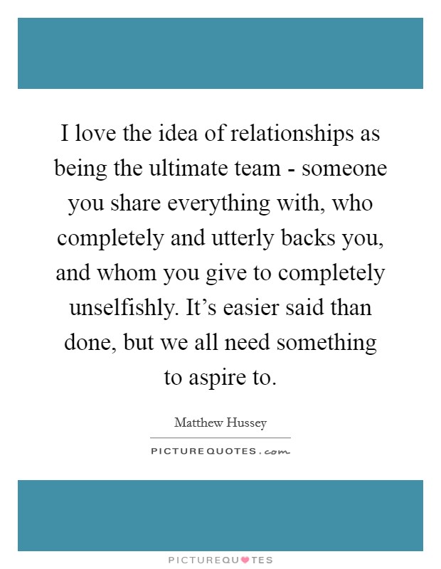 I love the idea of relationships as being the ultimate team - someone you share everything with, who completely and utterly backs you, and whom you give to completely unselfishly. It's easier said than done, but we all need something to aspire to. Picture Quote #1