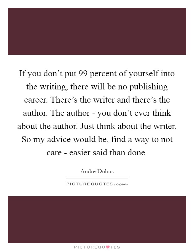 If you don't put 99 percent of yourself into the writing, there will be no publishing career. There's the writer and there's the author. The author - you don't ever think about the author. Just think about the writer. So my advice would be, find a way to not care - easier said than done. Picture Quote #1