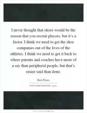 I never thought that shoes would be the reason that you recruit players, but it’s a factor. I think we need to get the shoe companies out of the lives of the athletes. I think we need to get it back to where parents and coaches have more of a say than peripheral people, but that’s easier said than done Picture Quote #1
