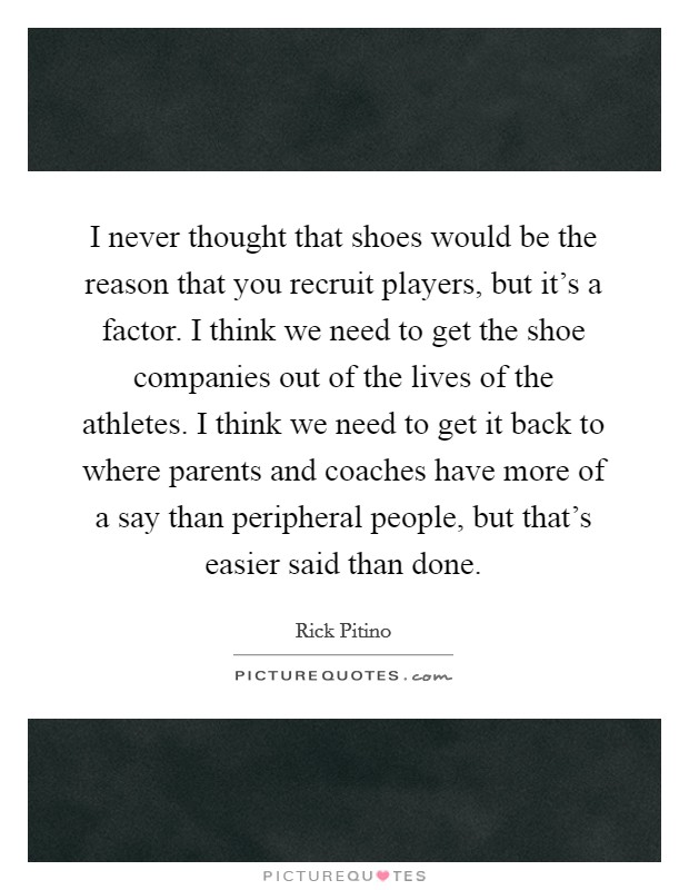 I never thought that shoes would be the reason that you recruit players, but it's a factor. I think we need to get the shoe companies out of the lives of the athletes. I think we need to get it back to where parents and coaches have more of a say than peripheral people, but that's easier said than done. Picture Quote #1