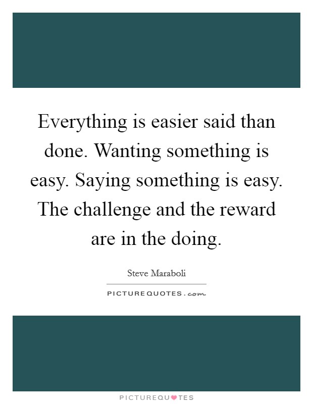 Everything is easier said than done. Wanting something is easy. Saying something is easy. The challenge and the reward are in the doing. Picture Quote #1