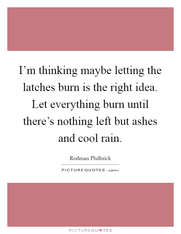 I'm thinking maybe letting the latches burn is the right idea. Let everything burn until there's nothing left but ashes and cool rain. Picture Quote #1
