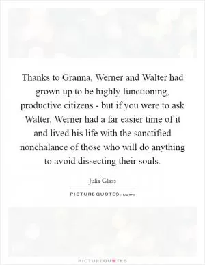 Thanks to Granna, Werner and Walter had grown up to be highly functioning, productive citizens - but if you were to ask Walter, Werner had a far easier time of it and lived his life with the sanctified nonchalance of those who will do anything to avoid dissecting their souls Picture Quote #1