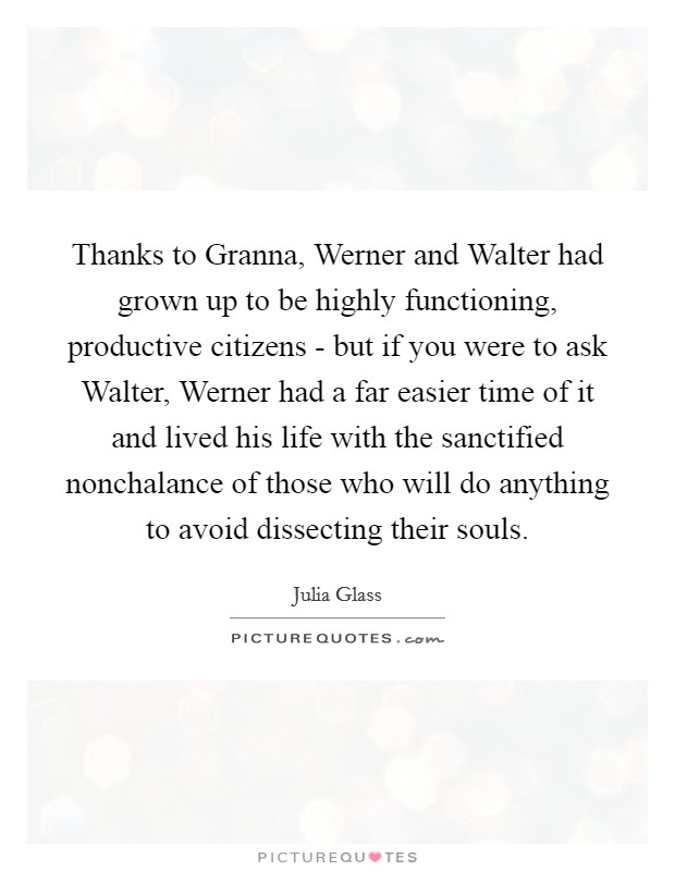 Thanks to Granna, Werner and Walter had grown up to be highly functioning, productive citizens - but if you were to ask Walter, Werner had a far easier time of it and lived his life with the sanctified nonchalance of those who will do anything to avoid dissecting their souls. Picture Quote #1