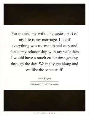 For me and my wife...the easiest part of my life is my marriage. Like if everything was as smooth and easy and fun as my relationship with my wife then I would have a much easier time getting through the day. We really get along and we like the same stuff Picture Quote #1