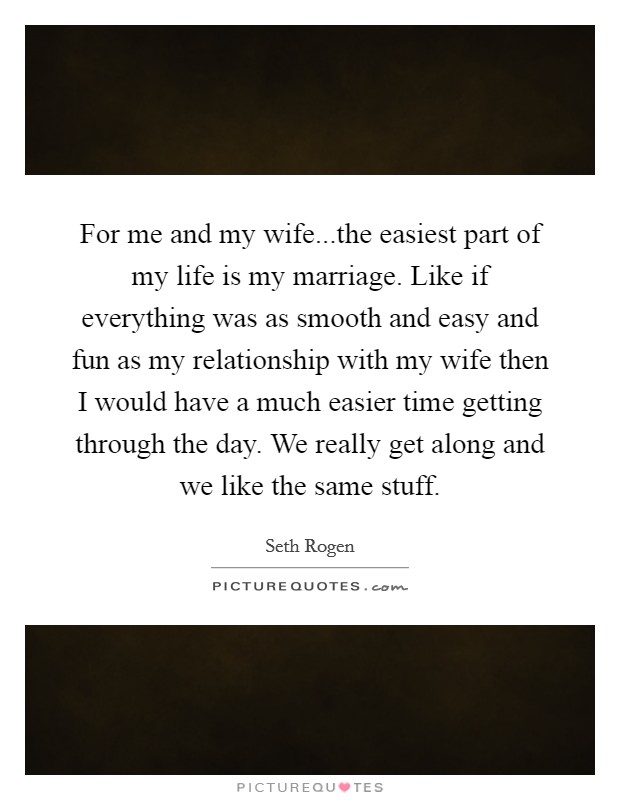 For me and my wife...the easiest part of my life is my marriage. Like if everything was as smooth and easy and fun as my relationship with my wife then I would have a much easier time getting through the day. We really get along and we like the same stuff. Picture Quote #1