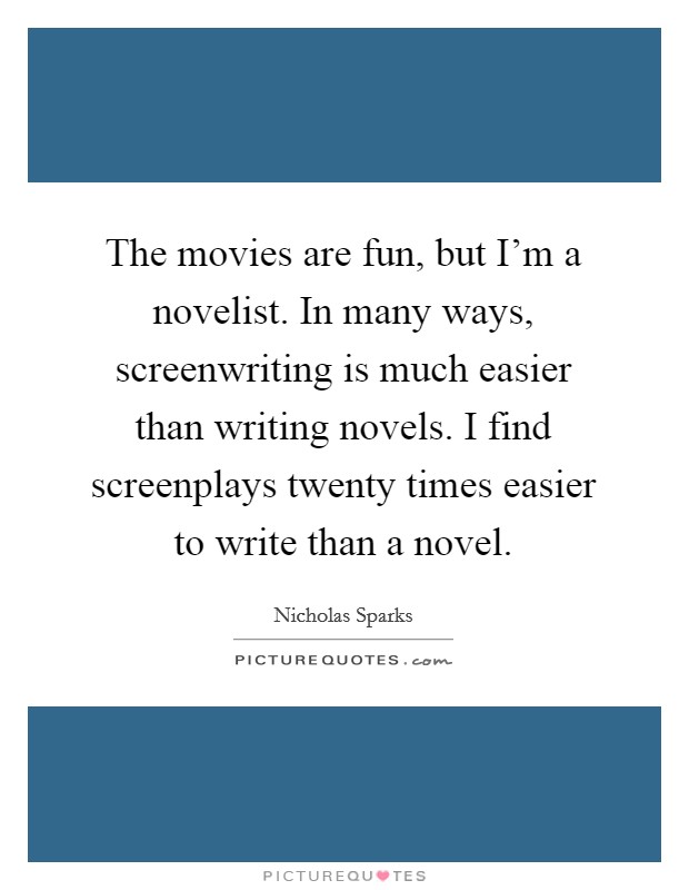 The movies are fun, but I'm a novelist. In many ways, screenwriting is much easier than writing novels. I find screenplays twenty times easier to write than a novel. Picture Quote #1