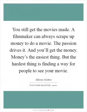 You still get the movies made. A filmmaker can always scrape up money to do a movie. The passion drives it. And you’ll get the money. Money’s the easiest thing. But the hardest thing is finding a way for people to see your movie Picture Quote #1