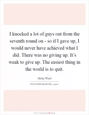 I knocked a lot of guys out from the seventh round on - so if I gave up, I would never have achieved what I did. There was no giving up. It’s weak to give up. The easiest thing in the world is to quit Picture Quote #1