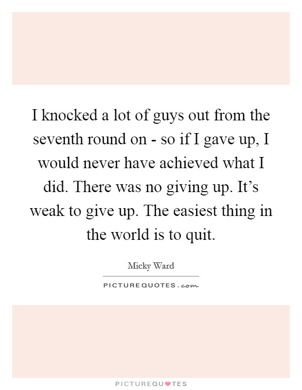 I knocked a lot of guys out from the seventh round on - so if I gave up, I would never have achieved what I did. There was no giving up. It’s weak to give up. The easiest thing in the world is to quit Picture Quote #1