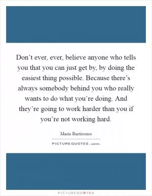 Don’t ever, ever, believe anyone who tells you that you can just get by, by doing the easiest thing possible. Because there’s always somebody behind you who really wants to do what you’re doing. And they’re going to work harder than you if you’re not working hard Picture Quote #1