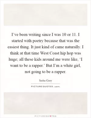 I’ve been writing since I was 10 or 11. I started with poetry because that was the easiest thing. It just kind of came naturally. I think at that time West Coast hip hop was huge; all these kids around me were like, ‘I want to be a rapper.’ But I’m a white girl, not going to be a rapper Picture Quote #1
