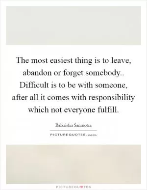 The most easiest thing is to leave, abandon or forget somebody.. Difficult is to be with someone, after all it comes with responsibility which not everyone fulfill Picture Quote #1