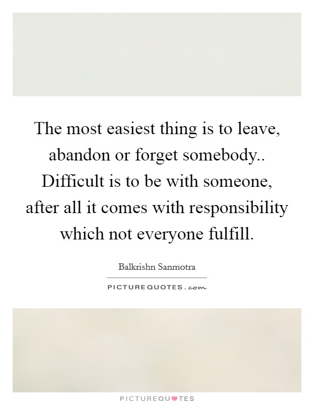 The most easiest thing is to leave, abandon or forget somebody.. Difficult is to be with someone, after all it comes with responsibility which not everyone fulfill. Picture Quote #1