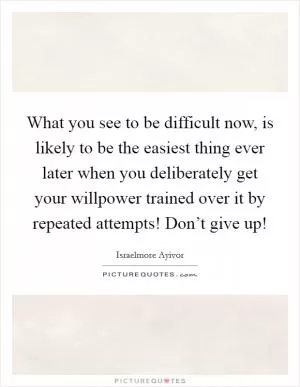 What you see to be difficult now, is likely to be the easiest thing ever later when you deliberately get your willpower trained over it by repeated attempts! Don’t give up! Picture Quote #1