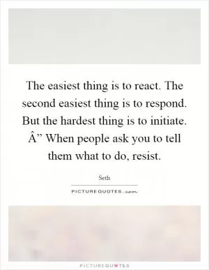 The easiest thing is to react. The second easiest thing is to respond. But the hardest thing is to initiate. Â” When people ask you to tell them what to do, resist Picture Quote #1