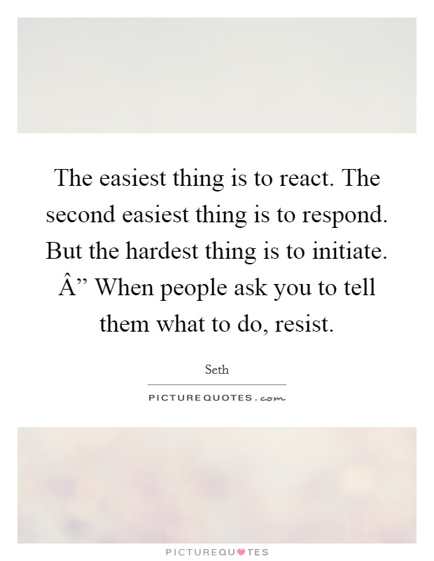 The easiest thing is to react. The second easiest thing is to respond. But the hardest thing is to initiate. Â” When people ask you to tell them what to do, resist. Picture Quote #1