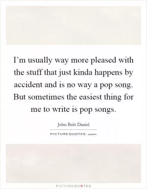 I’m usually way more pleased with the stuff that just kinda happens by accident and is no way a pop song. But sometimes the easiest thing for me to write is pop songs Picture Quote #1