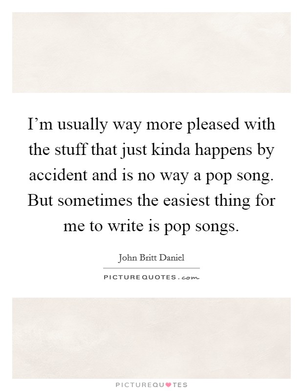 I'm usually way more pleased with the stuff that just kinda happens by accident and is no way a pop song. But sometimes the easiest thing for me to write is pop songs. Picture Quote #1