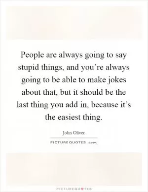 People are always going to say stupid things, and you’re always going to be able to make jokes about that, but it should be the last thing you add in, because it’s the easiest thing Picture Quote #1