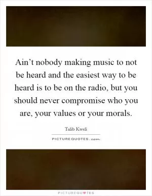 Ain’t nobody making music to not be heard and the easiest way to be heard is to be on the radio, but you should never compromise who you are, your values or your morals Picture Quote #1
