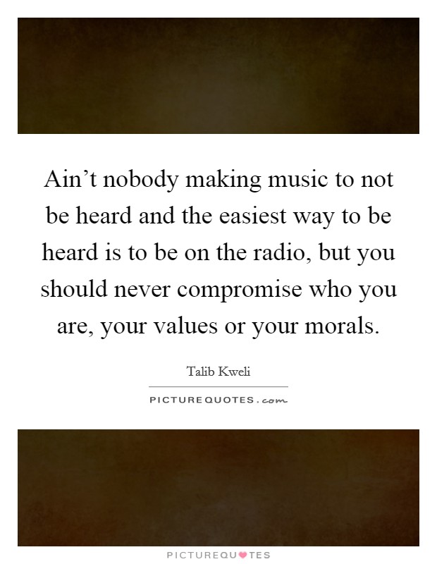 Ain't nobody making music to not be heard and the easiest way to be heard is to be on the radio, but you should never compromise who you are, your values or your morals. Picture Quote #1