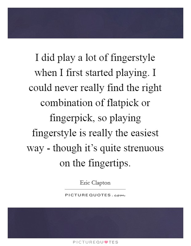 I did play a lot of fingerstyle when I first started playing. I could never really find the right combination of flatpick or fingerpick, so playing fingerstyle is really the easiest way - though it's quite strenuous on the fingertips. Picture Quote #1