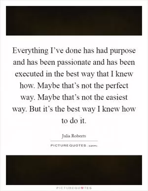 Everything I’ve done has had purpose and has been passionate and has been executed in the best way that I knew how. Maybe that’s not the perfect way. Maybe that’s not the easiest way. But it’s the best way I knew how to do it Picture Quote #1