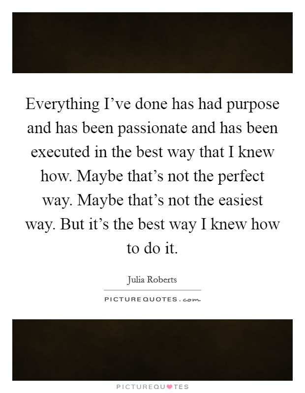 Everything I've done has had purpose and has been passionate and has been executed in the best way that I knew how. Maybe that's not the perfect way. Maybe that's not the easiest way. But it's the best way I knew how to do it. Picture Quote #1
