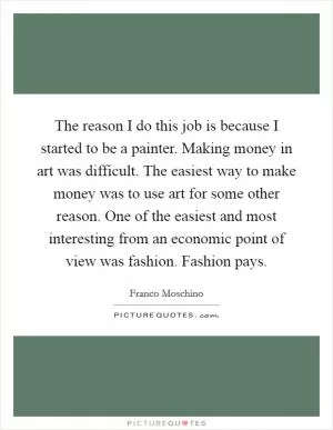 The reason I do this job is because I started to be a painter. Making money in art was difficult. The easiest way to make money was to use art for some other reason. One of the easiest and most interesting from an economic point of view was fashion. Fashion pays Picture Quote #1