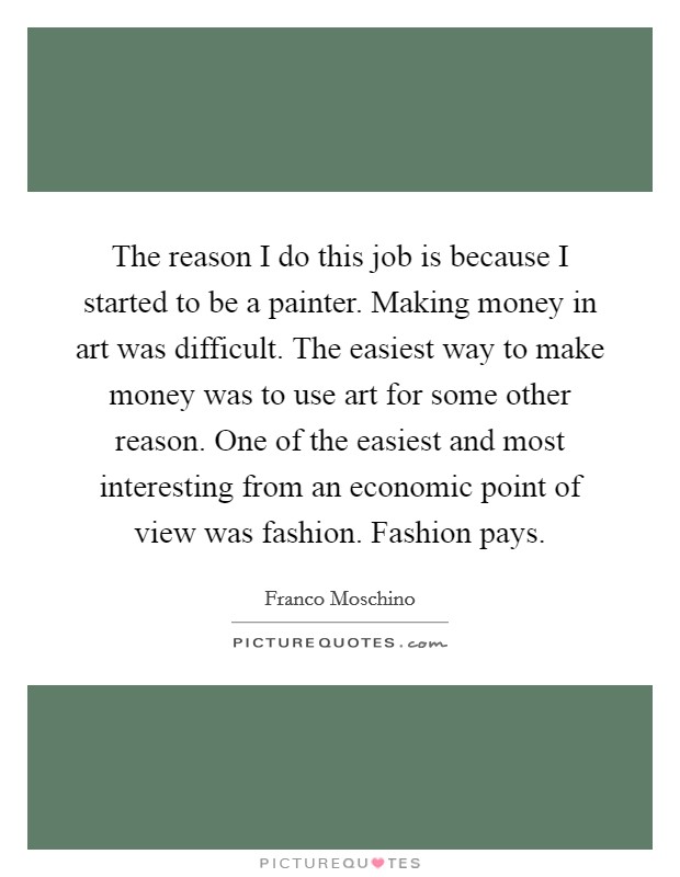 The reason I do this job is because I started to be a painter. Making money in art was difficult. The easiest way to make money was to use art for some other reason. One of the easiest and most interesting from an economic point of view was fashion. Fashion pays. Picture Quote #1