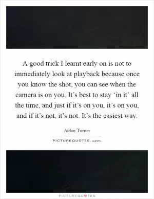A good trick I learnt early on is not to immediately look at playback because once you know the shot, you can see when the camera is on you. It’s best to stay ‘in it’ all the time, and just if it’s on you, it’s on you, and if it’s not, it’s not. It’s the easiest way Picture Quote #1