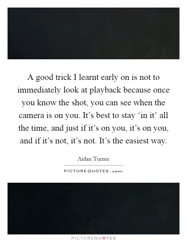 A good trick I learnt early on is not to immediately look at playback because once you know the shot, you can see when the camera is on you. It's best to stay ‘in it' all the time, and just if it's on you, it's on you, and if it's not, it's not. It's the easiest way. Picture Quote #1