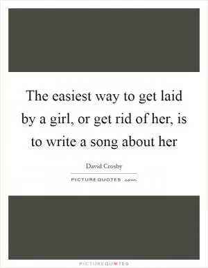 The easiest way to get laid by a girl, or get rid of her, is to write a song about her Picture Quote #1
