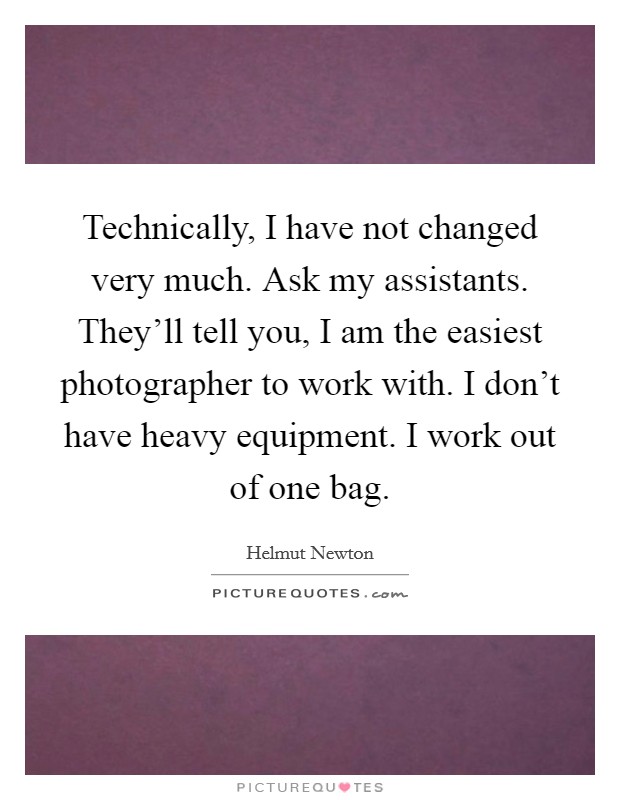 Technically, I have not changed very much. Ask my assistants. They'll tell you, I am the easiest photographer to work with. I don't have heavy equipment. I work out of one bag. Picture Quote #1