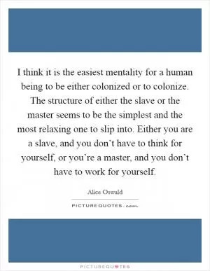 I think it is the easiest mentality for a human being to be either colonized or to colonize. The structure of either the slave or the master seems to be the simplest and the most relaxing one to slip into. Either you are a slave, and you don’t have to think for yourself, or you’re a master, and you don’t have to work for yourself Picture Quote #1