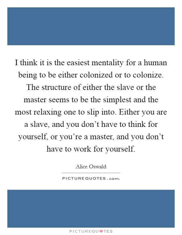 I think it is the easiest mentality for a human being to be either colonized or to colonize. The structure of either the slave or the master seems to be the simplest and the most relaxing one to slip into. Either you are a slave, and you don't have to think for yourself, or you're a master, and you don't have to work for yourself. Picture Quote #1