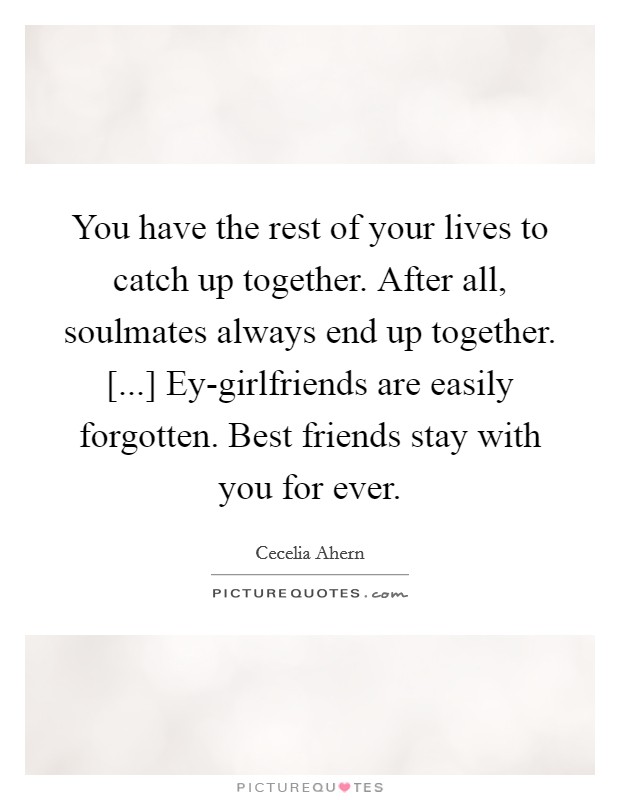 You have the rest of your lives to catch up together. After all, soulmates always end up together. [...] Ey-girlfriends are easily forgotten. Best friends stay with you for ever. Picture Quote #1