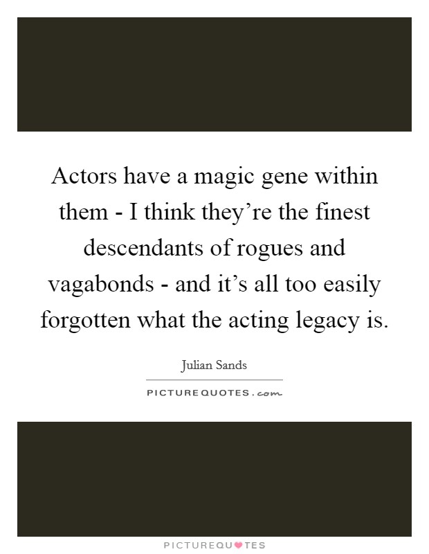 Actors have a magic gene within them - I think they're the finest descendants of rogues and vagabonds - and it's all too easily forgotten what the acting legacy is. Picture Quote #1