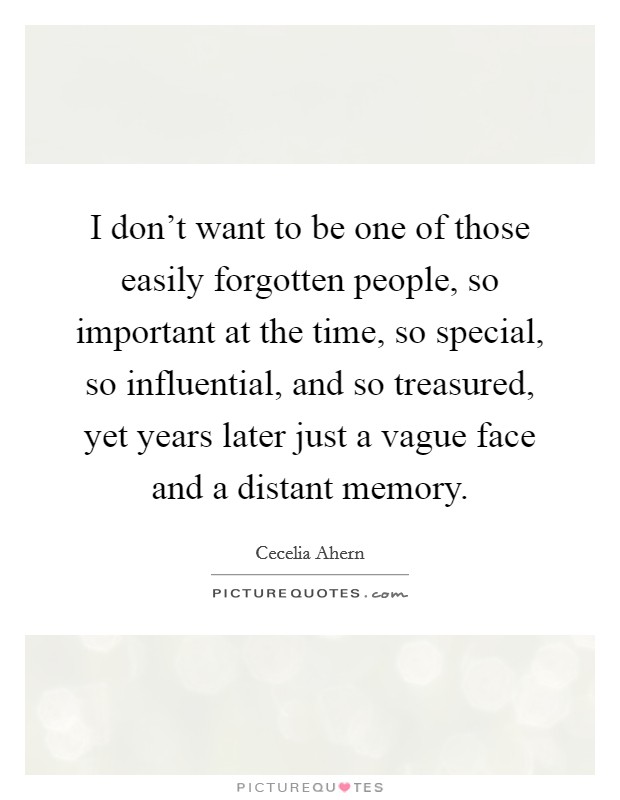 I don't want to be one of those easily forgotten people, so important at the time, so special, so influential, and so treasured, yet years later just a vague face and a distant memory. Picture Quote #1