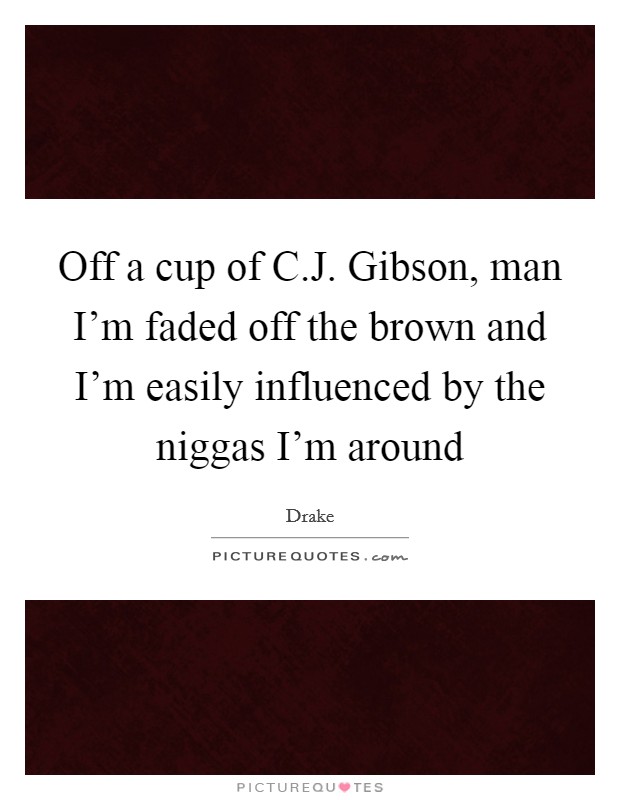 Off a cup of C.J. Gibson, man I'm faded off the brown and I'm easily influenced by the niggas I'm around Picture Quote #1
