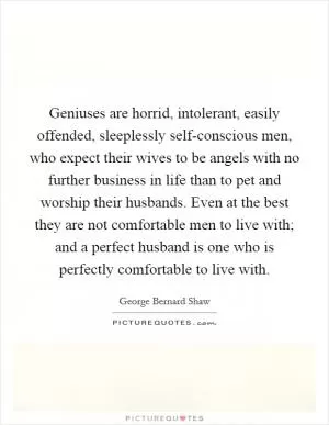 Geniuses are horrid, intolerant, easily offended, sleeplessly self-conscious men, who expect their wives to be angels with no further business in life than to pet and worship their husbands. Even at the best they are not comfortable men to live with; and a perfect husband is one who is perfectly comfortable to live with Picture Quote #1