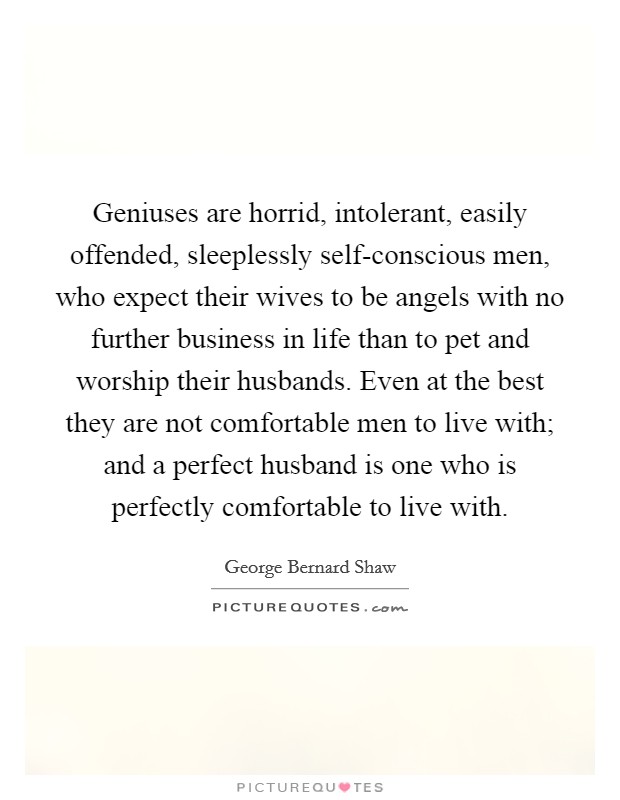 Geniuses are horrid, intolerant, easily offended, sleeplessly self-conscious men, who expect their wives to be angels with no further business in life than to pet and worship their husbands. Even at the best they are not comfortable men to live with; and a perfect husband is one who is perfectly comfortable to live with. Picture Quote #1