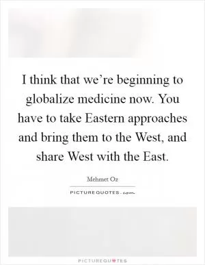 I think that we’re beginning to globalize medicine now. You have to take Eastern approaches and bring them to the West, and share West with the East Picture Quote #1