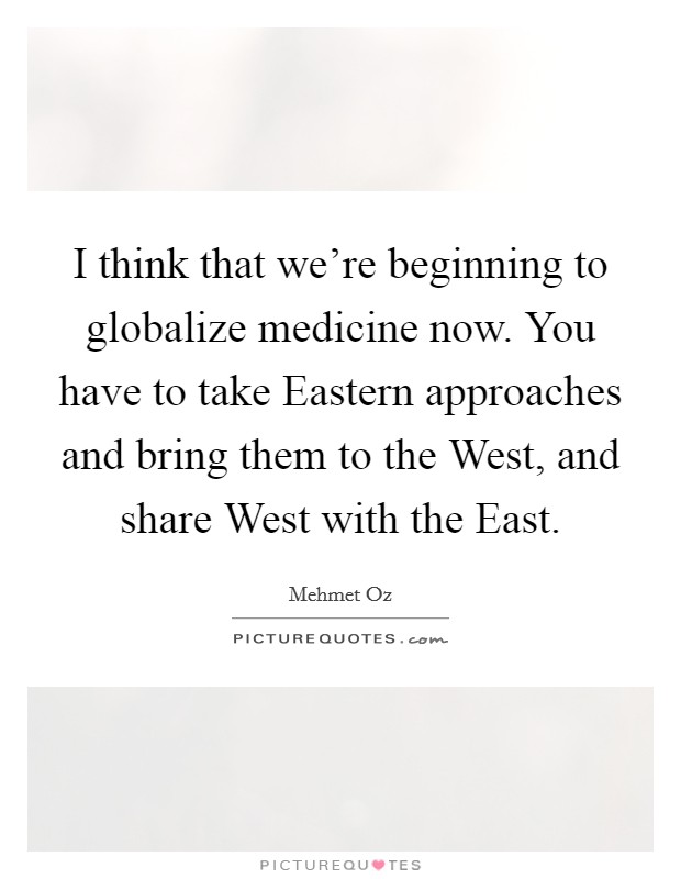 I think that we're beginning to globalize medicine now. You have to take Eastern approaches and bring them to the West, and share West with the East. Picture Quote #1